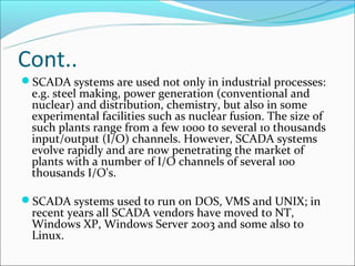 Cont..
SCADA systems are used not only in industrial processes:
 e.g. steel making, power generation (conventional and
 nuclear) and distribution, chemistry, but also in some
 experimental facilities such as nuclear fusion. The size of
 such plants range from a few 1000 to several 10 thousands
 input/output (I/O) channels. However, SCADA systems
 evolve rapidly and are now penetrating the market of
 plants with a number of I/O channels of several 100
 thousands I/O's.

SCADA systems used to run on DOS, VMS and UNIX; in
 recent years all SCADA vendors have moved to NT,
 Windows XP, Windows Server 2003 and some also to
 Linux.
 