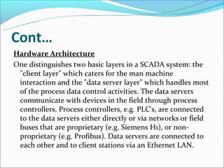 Cont…
Hardware Architecture
One distinguishes two basic layers in a SCADA system: the
 "client layer" which caters for the man machine
 interaction and the "data server layer" which handles most
 of the process data control activities. The data servers
 communicate with devices in the field through process
 controllers. Process controllers, e.g. PLC's, are connected
 to the data servers either directly or via networks or field
 buses that are proprietary (e.g. Siemens H1), or non-
 proprietary (e.g. Profibus). Data servers are connected to
 each other and to client stations via an Ethernet LAN.
 