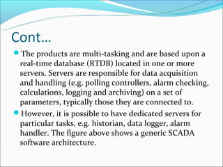 Cont…
The products are multi-tasking and are based upon a
 real-time database (RTDB) located in one or more
 servers. Servers are responsible for data acquisition
 and handling (e.g. polling controllers, alarm checking,
 calculations, logging and archiving) on a set of
 parameters, typically those they are connected to.
However, it is possible to have dedicated servers for
 particular tasks, e.g. historian, data logger, alarm
 handler. The figure above shows a generic SCADA
 software architecture.
 