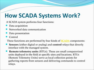 How SCADA Systems Work?
A SCADA system performs four functions:
 Data acquisition
 Networked data communication
 Data presentation
 Control
 These functions are performed by four kinds of SCADA components:
 Sensors (either digital or analog) and control relays that directly
  interface with the managed system.
 Remote telemetry units (RTUs). These are small computerized
  units deployed in the field at specific sites and locations. RTUs
  (Remote Telemetry Units) serve as local collection points for
  gathering reports from sensors and delivering commands to control
  relays.
 