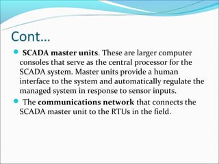 Cont…
 SCADA master units. These are larger computer
 consoles that serve as the central processor for the
 SCADA system. Master units provide a human
 interface to the system and automatically regulate the
 managed system in response to sensor inputs.
 The communications network that connects the
 SCADA master unit to the RTUs in the field.
 