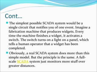 Cont…
The simplest possible SCADA system would be a
 single circuit that notifies you of one event. Imagine a
 fabrication machine that produces widgets. Every
 time the machine finishes a widget, it activates a
 switch. The switch turns on a light on a panel, which
 tells a human operator that a widget has been
 completed.
Obviously, a real SCADA system does more than this
 simple model. But the principle is the same. A full-
 scale SCADA system just monitors more stuff over
 greater distances.
 