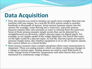 Data Acquisition
 First, the systems you need to monitor are much more complex than just one
  machine with one output. So a real-life SCADA system needs to monitor
  hundreds or thousands of sensors. Some sensors measure inputs into the
  system (for example, water flowing into a reservoir), and some sensors
  measure outputs (like valve pressure as water is released from the reservoir).
  Some of those sensors measure simple events that can be detected by a
  straightforward on/off switch, called a discrete input (or digital input). For
  example, in our simple model of the widget fabricator, the switch that turns
  on the light would be a discrete input. In real life, discrete inputs are used to
  measure simple states, like whether equipment is on or off, or tripwire alarms,
  like a power failure at a critical facility.
 Some sensors measure more complex situations where exact measurement is
  important. These are analog sensors, which can detect continuous changes in
  a voltage or current input. Analog sensors are used to track fluid levels in
  tanks, voltage levels in batteries, temperature and other factors that can be
  measured in a continuous range of input..
 