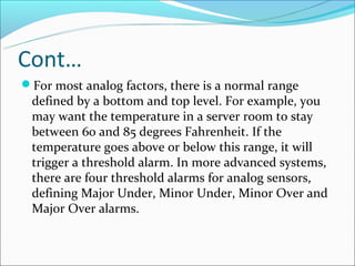 Cont…
For most analog factors, there is a normal range
 defined by a bottom and top level. For example, you
 may want the temperature in a server room to stay
 between 60 and 85 degrees Fahrenheit. If the
 temperature goes above or below this range, it will
 trigger a threshold alarm. In more advanced systems,
 there are four threshold alarms for analog sensors,
 defining Major Under, Minor Under, Minor Over and
 Major Over alarms.
 
