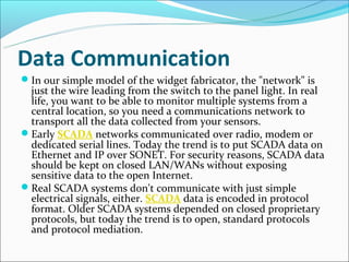Data Communication
In our simple model of the widget fabricator, the "network" is
 just the wire leading from the switch to the panel light. In real
 life, you want to be able to monitor multiple systems from a
 central location, so you need a communications network to
 transport all the data collected from your sensors.
Early SCADA networks communicated over radio, modem or
 dedicated serial lines. Today the trend is to put SCADA data on
 Ethernet and IP over SONET. For security reasons, SCADA data
 should be kept on closed LAN/WANs without exposing
 sensitive data to the open Internet.
Real SCADA systems don't communicate with just simple
 electrical signals, either. SCADA data is encoded in protocol
 format. Older SCADA systems depended on closed proprietary
 protocols, but today the trend is to open, standard protocols
 and protocol mediation.
 