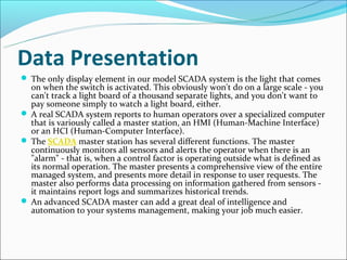 Data Presentation
 The only display element in our model SCADA system is the light that comes
  on when the switch is activated. This obviously won't do on a large scale - you
  can't track a light board of a thousand separate lights, and you don't want to
  pay someone simply to watch a light board, either.
 A real SCADA system reports to human operators over a specialized computer
  that is variously called a master station, an HMI (Human-Machine Interface)
  or an HCI (Human-Computer Interface).
 The SCADA master station has several different functions. The master
  continuously monitors all sensors and alerts the operator when there is an
  "alarm" - that is, when a control factor is operating outside what is defined as
  its normal operation. The master presents a comprehensive view of the entire
  managed system, and presents more detail in response to user requests. The
  master also performs data processing on information gathered from sensors -
  it maintains report logs and summarizes historical trends.
 An advanced SCADA master can add a great deal of intelligence and
  automation to your systems management, making your job much easier.
 