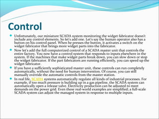 Control
 Unfortunately, our miniature SCADA system monitoring the widget fabricator doesn't
  include any control elements. So let's add one. Let's say the human operator also has a
  button on his control panel. When he presses the button, it activates a switch on the
  widget fabricator that brings more widget parts into the fabricator.
 Now let's add the full computerized control of a SCADA master unit that controls the
  entire factory. You now have a control system that responds to inputs elsewhere in the
  system. If the machines that make widget parts break down, you can slow down or stop
  the widget fabricator. If the part fabricators are running efficiently, you can speed up the
  widget fabricator.
 If you have a sufficiently sophisticated master unit, these controls can run completely
  automatically, without the need for human intervention. Of course, you can still
  manually override the automatic controls from the master station.
 In real life, SCADA systems automatically regulate all kinds of industrial processes. For
  example, if too much pressure is building up in a gas pipeline, the SCADA system can
  automatically open a release valve. Electricity production can be adjusted to meet
  demands on the power grid. Even these real-world examples are simplified; a full-scale
  SCADA system can adjust the managed system in response to multiple inputs.
 