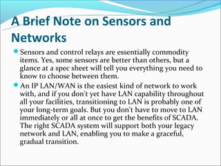 A Brief Note on Sensors and
Networks
Sensors and control relays are essentially commodity
 items. Yes, some sensors are better than others, but a
 glance at a spec sheet will tell you everything you need to
 know to choose between them.
An IP LAN/WAN is the easiest kind of network to work
 with, and if you don't yet have LAN capability throughout
 all your facilities, transitioning to LAN is probably one of
 your long-term goals. But you don't have to move to LAN
 immediately or all at once to get the benefits of SCADA.
 The right SCADA system will support both your legacy
 network and LAN, enabling you to make a graceful,
 gradual transition.
 