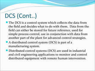 DCS (Cont..)
The DCS is a control system which collects the data from
 the field and decides what to do with them. Data from the
 field can either be stored for future reference, used for
 simple process control, use in conjunction with data from
 another part of the plant for advanced control strategies.
A distributed control system (DCS) is part of a
 manufacturing system.
Distributed control systems (DCS) are used in industrial
 and civil engineering applications to monitor and control
 distributed equipment with remote human intervention.
 