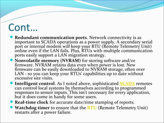 Cont…
 Redundant communication ports. Network connectivity is as
  important to SCADA operations as a power supply. A secondary serial
  port or internal modem will keep your RTU (Remote Telemetry Unit)
  online even if the LAN fails. Plus, RTUs with multiple communication
  ports easily support a LAN migration strategy.
 Nonvolatile memory (NVRAM) for storing software and/or
  firmware. NVRAM retains data even when power is lost. New
  firmware can be easily downloaded to NVRAM storage, often over
  LAN - so you can keep your RTUs' capabilities up to date without
  excessive site visits.
 Intelligent control. As I noted above, sophisticated SCADA remotes
  can control local systems by themselves according to programmed
  responses to sensor inputs. This isn't necessary for every application,
  but it does come in handy for some users.
 Real-time clock for accurate date/time stamping of reports.
 Watchdog timer to ensure that the RTU (Remote Telemetry Unit)
  restarts after a power failure.
 