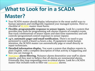 What to Look for in a SCADA
Master?
 Your SCADA master should display information in the most useful ways to
  human operators and intelligently regulated your managed systems. Here's a
  checklist of SCADA master must-haves:
 Flexible, programmable response to sensor inputs. Look for a system that
  provides easy tools for programming soft alarms (reports of complex events
  that track combinations of sensor inputs and date/time statements) and soft
  controls (programmed control responses to sensor inputs).
 24/7, automatic pager and email notification. There's no need to pay
  personnel to watch a board 24 hours a day. If equipment needs human
  attention, the SCADA master can automatically page or email directly to
  repair technicians.
 Detailed information display. You want a system that displays reports in
  plain English, with a complete description of what activity is happening and
  how you can manage it.
 Nuisance alarm filtering. Nuisance alarms desensitize your staff to alarm
  reports, and they start to believe that all alarms are nonessential alarms.
  Eventually they stop responding even to critical alarms. Look for a SCADA
  master that includes tools to filter out nuisance alarms.
 