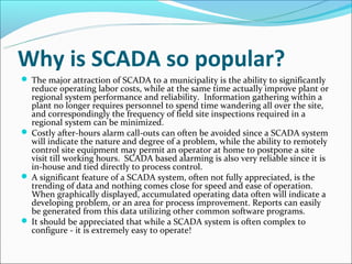 Why is SCADA so popular?
 The major attraction of SCADA to a municipality is the ability to significantly
  reduce operating labor costs, while at the same time actually improve plant or
  regional system performance and reliability. Information gathering within a
  plant no longer requires personnel to spend time wandering all over the site,
  and correspondingly the frequency of field site inspections required in a
  regional system can be minimized.
 Costly after-hours alarm call-outs can often be avoided since a SCADA system
  will indicate the nature and degree of a problem, while the ability to remotely
  control site equipment may permit an operator at home to postpone a site
  visit till working hours. SCADA based alarming is also very reliable since it is
  in-house and tied directly to process control.
 A significant feature of a SCADA system, often not fully appreciated, is the
  trending of data and nothing comes close for speed and ease of operation.
  When graphically displayed, accumulated operating data often will indicate a
  developing problem, or an area for process improvement. Reports can easily
  be generated from this data utilizing other common software programs.
 It should be appreciated that while a SCADA system is often complex to
  configure - it is extremely easy to operate!
 