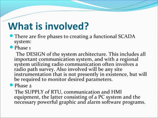 What is involved?
There are five phases to creating a functional SCADA
 system:
Phase 1
  The DESIGN of the system architecture. This includes all
 important communication system, and with a regional
 system utilizing radio communication often involves a
 radio path survey. Also involved will be any site
 instrumentation that is not presently in existence, but will
 be required to monitor desired parameters.
Phase 2
 The SUPPLY of RTU, communication and HMI
 equipment, the latter consisting of a PC system and the
 necessary powerful graphic and alarm software programs.
 