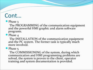 Cont…
Phase 3
  The PROGRAMMING of the communication equipment
 and the powerful HMI graphic and alarm software
 programs.
Phase 4
  The INSTALLATION of the communication equipment
 and the PC system. The former task is typically much
 more involved.
Phase 5
  The COMMISSIONING of the system, during which
 communication and HMI programming problems are
 solved, the system is proven to the client, operator
 training and system documentation is provided.
 