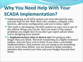 Why You Need Help With Your
SCADA Implementation?
Implementing an SCADA system can seem deceptively easy -
 you just look on the Web, find a few vendors, compare a few
 features, add some configuration and you're done, right?
The truth is, developing a SCADA system on your own is one of
 the riskiest things you can do. Here are some of the typical
 problems you might face if you don't get expert advice when
 you're designing your system:
1. Implementation time is drawn out: It's going to take
 longer than you think. Network monitoring is a highly technical
 subject, and you have a lot to learn if you want a successful
 implementation. And anytime you are trying to do something
 you've never done before, you are bound to make mistakes -
 mistakes that extend your time and your budget beyond their
 limits.
 