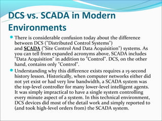 DCS vs. SCADA in Modern
Environments
There is considerable confusion today about the difference
 between DCS ("Distributed Control Systems")
 and SCADA ("Site Control And Data Acquisition") systems. As
 you can tell from expanded acronyms above, SCADA includes
 "Data Acquisition" in addition to "Control". DCS, on the other
 hand, contains only "Control".
Understanding why this difference exists requires a 15-second
 history lesson. Historically, when computer networks either did
 not yet exist or had very low bandwidth, a SCADA system was
 the top-level controller for many lower-level intelligent agents.
 It was simply impractical to have a single system controlling
 every minute aspect of a system. In this technical environment,
 DCS devices did most of the detail work and simply reported to
 (and took high-level orders from) the SCADA system.
 