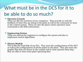 What must be in the DCS for it to
be able to do so much?
 Operator Console
  These are like the monitors of our computers. They provide us with the
  feedback of what they are doing in the plant as well as the command we issue
  to the control system. These are also the places where operators issue
  commands to the field instruments.


 Engineering Station
  These are stations for engineers to configure the system and also to
  implement control algorithms.


 History Module
  This is like the hard disk of our PCs. They store the configurations of the DCS
  as well as the configurations of all the points in the plant. They also store the
  graphic files that are shown in the console and in most systems these days
  they are able to store some plant operating data.
 