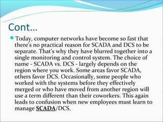 Cont…
Today, computer networks have become so fast that
 there's no practical reason for SCADA and DCS to be
 separate. That's why they have blurred together into a
 single monitoring and control system. The choice of
 name - SCADA vs. DCS - largely depends on the
 region where you work. Some areas favor SCADA,
 others favor DCS. Occasionally, some people who
 worked with the systems before they effectively
 merged or who have moved from another region will
 use a term different than their coworkers. This again
 leads to confusion when new employees must learn to
 manage SCADA/DCS.
 