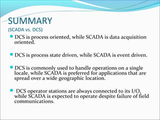 SUMMARY
(SCADA vs. DCS)
 DCS is process oriented, while SCADA is data acquisition
  oriented.

DCS is process state driven, while SCADA is event driven.

DCS is commonly used to handle operations on a single
  locale, while SCADA is preferred for applications that are
  spread over a wide geographic location.

 DCS operator stations are always connected to its I/O,
  while SCADA is expected to operate despite failure of field
  communications.
 