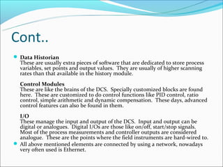 Cont..
 Data Historian
  These are usually extra pieces of software that are dedicated to store process
  variables, set points and output values. They are usually of higher scanning
  rates than that available in the history module.
  Control Modules
  These are like the brains of the DCS. Specially customized blocks are found
  here. These are customized to do control functions like PID control, ratio
  control, simple arithmetic and dynamic compensation. These days, advanced
  control features can also be found in them.
  I/O
  These manage the input and output of the DCS. Input and output can be
  digital or analogues. Digital I/Os are those like on/off, start/stop signals.
  Most of the process measurements and controller outputs are considered
  analogue. These are the points where the field instruments are hard-wired to.
 All above mentioned elements are connected by using a network, nowadays
  very often used is Ethernet.
 
