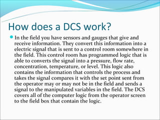 How does a DCS work?
In the field you have sensors and gauges that give and
  receive information. They convert this information into a
  electric signal that is sent to a control room somewhere in
  the field. This control room has programmed logic that is
  able to converts the signal into a pressure, flow rate,
  concentration, temperature, or level. This logic also
  contains the information that controls the process and
  takes the signal compares it with the set point sent from
  the operator may or may not be in the field and sends a
  signal to the manipulated variables in the field. The DCS
  covers all of the computer logic from the operator screen
  to the field box that contain the logic.
 
