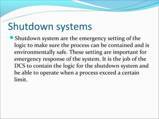 Shutdown systems
Shutdown system are the emergency setting of the
 logic to make sure the process can be contained and is
 environmentally safe. These setting are important for
 emergency response of the system. It is the job of the
 DCS to contain the logic for the shutdown system and
 be able to operate when a process exceed a certain
 limit.
 