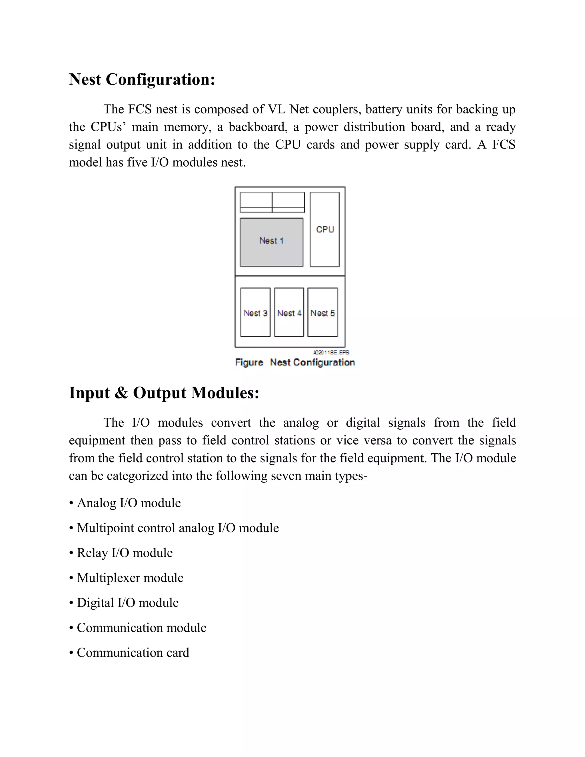 Nest Configuration:
The FCS nest is composed of VL Net couplers, battery units for backing up
the CPUs’ main memory, a backboard, a power distribution board, and a ready
signal output unit in addition to the CPU cards and power supply card. A FCS
model has five I/O modules nest.
Input & Output Modules:
The I/O modules convert the analog or digital signals from the field
equipment then pass to field control stations or vice versa to convert the signals
from the field control station to the signals for the field equipment. The I/O module
can be categorized into the following seven main types-
• Analog I/O module
• Multipoint control analog I/O module
• Relay I/O module
• Multiplexer module
• Digital I/O module
• Communication module
• Communication card
 