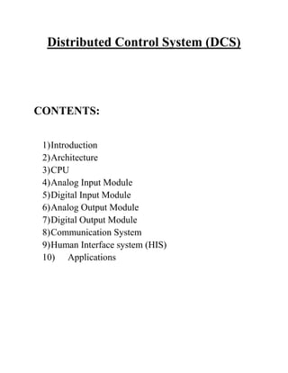 Distributed Control System (DCS)
CONTENTS:
1)Introduction
2)Architecture
3)CPU
4)Analog Input Module
5)Digital Input Module
6)Analog Output Module
7)Digital Output Module
8)Communication System
9)Human Interface system (HIS)
10) Applications
 