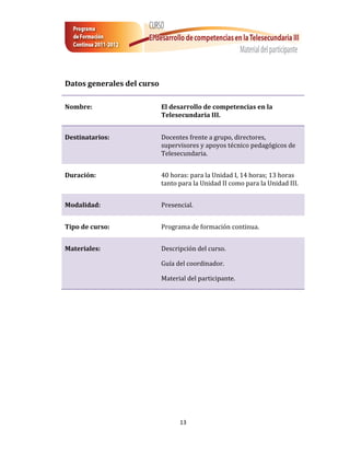 Datos generales del curso

Nombre:                     El desarrollo de competencias en la
                            Telesecundaria III.


Destinatarios:              Docentes frente a grupo, directores,
                            supervisores y apoyos técnico pedagógicos de
                            Telesecundaria.


Duración:                   40 horas: para la Unidad I, 14 horas; 13 horas
                            tanto para la Unidad II como para la Unidad III.


Modalidad:                  Presencial.


Tipo de curso:              Programa de formación continua.


Materiales:                 Descripción del curso.

                            Guía del coordinador.

                            Material del participante.




                                  13
 