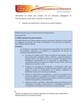 dificultades he tenido para cumplir con los principios pedagógicos de
 Telesecundaria? ¿Cómo las he resuelto en la práctica?

           Exprese sus experiencias a través de un cuadro sinóptico.




 Modelo Educativo para el Fortalecimiento de Telesecundaria
 Documento base
 4. Modelo educativo de telesecundaria
 El modelo Educativo de Telesecundaria estructura las bases de operación, con las cuales
 se configuran las acciones que inciden directamente en los procesos de enseñanza-
 aprendizaje de Telesecundaria.
 Principios
          Los principios se presentan como componentes primordiales de concreción de
          los propósitos educativos, y se dirigen a la organización del proceso de
          enseñanza-aprendizaje del mismo:
                 Se centra en el alumno como creador constante de aprendizaje, a través
                  del cual de manera autónoma, crítica y reflexiva, es capaz de aprender a
                  aprender, hacer y ser, donde el docente y los medios educativos son los
                  facilitadores, promoviendo así la integración de aprendizajes y la
                  movilización para que el alumno sea capaz de hacer frente a diversas
                  situaciones en contextos reales.
                 Incorpora la tecnología de información y comunicación (TIC) para
                  representar el conocimiento por medio de textos, gráficos, videos, audio,
                  imagen y niveles de interactividad con el alumno, brindando así
                  flexibilidad al proceso de enseñanza-aprendizaje.
                 Destaca la construcción de aprendizajes a través de la reproducción de
                  situaciones similares a la realidad, en el entorno, en el laboratorio o en el
                  mundo productivo, permitiendo así que el alumno construya sus propios
                  esquemas conceptuales y procedimentales.
                 Impulsa al alumno a proponer y desarrollar proyectos productivos que
                  contribuyan al cuidado y desarrollo de su comunidad, utilizando el
                  conocimiento de las ciencias y el uso de los recursos naturales.


5.
 Subraye y explique en el esquema siguiente los elementos que conforman al
 Modelo Educativo de Telesecundaria.

                                               27
 