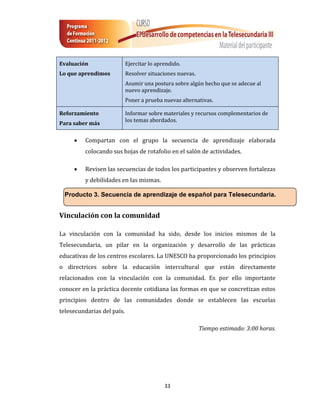 Evaluación                  Ejercitar lo aprendido.
Lo que aprendimos           Resolver situaciones nuevas.
                            Asumir una postura sobre algún hecho que se adecue al
                            nuevo aprendizaje.
                            Poner a prueba nuevas alternativas.

Reforzamiento               Informar sobre materiales y recursos complementarios de
                            los temas abordados.
Para saber más

        Compartan con el grupo la secuencia de aprendizaje elaborada
         colocando sus hojas de rotafolio en el salón de actividades.

        Revisen las secuencias de todos los participantes y observen fortalezas
         y debilidades en las mismas.

  Producto 3. Secuencia de aprendizaje de español para Telesecundaria.


Vinculación con la comunidad

La vinculación con la comunidad ha sido, desde los inicios mismos de la
Telesecundaria, un pilar en la organización y desarrollo de las prácticas
educativas de los centros escolares. La UNESCO ha proporcionado los principios
o directrices sobre la educación intercultural que están directamente
relacionados con la vinculación con la comunidad. Es por ello importante
conocer en la práctica docente cotidiana las formas en que se concretizan estos
principios dentro de las comunidades donde se establecen las escuelas
telesecundarias del país.

                                                           Tiempo estimado: 3:00 horas.




                                            33
 