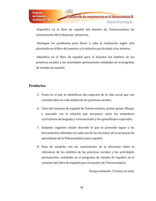 -Especifica en el libro de español del maestro de Telesecundaria las
   orientaciones del trabajo por proyectos.

   -Distingue los problemas para llevar a cabo la evaluación según está
   planteada en el libro del maestro y la solución que ha dado a los mismos.

   -Identifica en el libro de español para el maestro los ámbitos de las
   prácticas sociales y las actividades permanentes señaladas en el programa
   de estudio de español.




Productos

    5. Texto en el que se identifican dos aspectos de la vida social que son
       considerados en cada ámbito de las prácticas sociales.

    6. Libro del maestro de español de Telesecundaria, primer grado, Bloque
       I, marcado con la relación que encuentre entre los estándares
       curriculares de lenguaje y comunicación y los aprendizajes esperados.

    7. Andamio cognitivo donde describe lo que se pretende lograr y las
       herramientas utilizadas en cada una de las secciones de la secuencia de
       aprendizaje de la Telesecundaria para español.

    8. Hoja de rotafolio con las conclusiones de la discusión sobre la
       relevancia de los ámbitos de las prácticas sociales y las actividades
       permanentes, señaladas en el programa de estudio de español, en el
       contexto del Libro de español para el maestro de Telesecundaria.

                                           Tiempo estimado: 13 horas en total.




                                     38
 