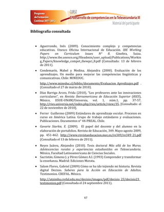 Bibliografía consultada


     Aguerrondo, Inés (2009). Conocimiento complejo y competencias
      educativas. Unesco Oficina Internacional de Educación. IBE Working
      Papers    on    Curriculum     Issues   N°   8.   Ginebra,    Suiza.
      http://www.ibe.unesco.org/fileadmin/user_upload/Publications/Workin
      g_Papers/knowledge_compet_ibewpci_8.pdf (Consultado: 13 de febrero
      de 2011).
     Condemarín, Mabel y Medina, Alejandra (2000). Evaluación de los
      aprendizajes. Un medio para mejorar las competencias lingüísticas y
      comunicativas. Chile: MINEDUC.
      http://www.mineduc.cl/biblio/documento/Evaluacion_Apredizajes.pdf .
      (Consultado el 27 de marzo de 2010).
     Díaz Barriga Arceo, Frida (2010), “Los profesores ante las innovaciones
      curriculares”, en Revista Iberoamericana de Educación Superior (RIES),
      México, IISUE-UNAM/Universia, vol. 1, núm.1, pp. 37-57.
      http://ries.universia.net/index.php/ries/article/view/35, [Consultado: el
      22 de noviembre de 2010].
     Ferrer Guillermo (2009) Estándares de aprendizaje escolar. Procesos en
      curso en América Latina. Grupo de trabajo estándares y evaluaciones.
      Publicaciones. Documentos n° 44-PREAL. Chile.
     Gavarie Starkie, E. (2009). El papel del docente y del alumno en la
      elaboración de portafolios. Revista de Educación, 349. Mayo-agosto 2009,
      pp. 451-462. http://www.revistaeducacion.mec.es/re349/re349_21.pdf
      (Consultado el 13 de febrero de 2011).
     Reyes Juárez, Alejandro (2010). Tesis doctoral Más allá de los Muros.
      Adolescencias rurales y experiencias estudiantiles en Telesecundaria.
      México, Facultad Latinoamericana de Ciencias Sociales.
     Sacristán, Gimeno J. y Pérez Gómez A.I. (1993) Comprender y transformar
      la enseñanza. Madrid: Ediciones Morata.
     Salom Flores, Gabriel (2009) Cómo se ha ido tejiendo mi historia. Revista
      digital Decisio. Saberes para la Acción en Educación de Adultos.
      Testimonios. CREFAL. México.
      http://atzimba.crefal.edu.mx/decisio/images/pdf/decisio_23/decisio23_
      testimonios.pdf (Consultada el 24 septiembre 2011).



                                     67
 