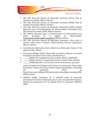    SEP. SEB. Dirección General de Desarrollo Curricular (2011). Plan de
    estudios. Secundaria. México: Autores.
   SEP. SEB. Dirección General de Desarrollo Curricular (2006). Plan de
    estudios. Secundaria. México: Autores.
   SEP. SEB. Dirección General de Materiales Educativos (2009). Modelo
    Educativo para el Fortalecimiento de Telesecundaria. Documento base
    (Documento de trabajo; 2009). México: Autores.
   SEP. Modelo Educativo para el Fortalecimiento de Telesecundaria que
    podrá      descargar     de      la    página   de     telesecundaria
    (www.telesecundaria.dgme.sep.gob.mx) México: Autores.
   SEP. SEB. Dirección General de Materiales Educativos. Libros para el
    alumno. Libros para el maestro. Telesecundaria. Diversas asignaturas.
    México: Autores.
   Secretaría de Gobernación. Diario Oficial de la Federación. Viernes 19 de
    agosto de 2011. México.
   Perrenoud, Philippe (2007). Desarrollar la práctica reflexiva en el oficio
    de enseñar. Barcelona: Grao. Crítica y fundamentos 1.
   ________ (2004). Diez competencias para enseñar. México: SEP/GRAÓ.
   ________ (2002). Construir competencias desde la escuela. Chile: Dolmen.
   _________(2000) Aprender en la escuela a través de proyectos: ¿por qué?,
    ¿cómo? Facultad de Psicología y de Ciencias de la Educación. Universidad
    de Ginebra. Traducción hecha por María Eugenia Nordenflycht. Consultada
    (17,                septiembre                  2011)                 en
    http://www.unige.ch/fapse/SSE/teachers/perrenoud/php_main/php_2000
    /2000_26.html
   UNESCO (2006). Directrices de la UNESCO sobre la educación
    intercultural. Sección de Educación para la paz y los derechos humanos.
    División de promoción de la de calidad Sector de educación. UNESCO,
    2006.




                                    68
 