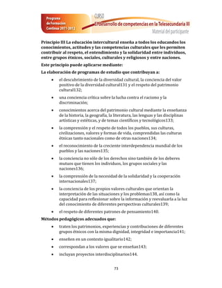Principio III La educación intercultural enseña a todos los educandos los
conocimientos, actitudes y las competencias culturales que les permiten
contribuir al respeto, el entendimiento y la solidaridad entre individuos,
entre grupos étnicos, sociales, culturales y religiosos y entre naciones.
Este principio puede aplicarse mediante:
La elaboración de programas de estudio que contribuyan a:
        el descubrimiento de la diversidad cultural, la conciencia del valor
         positivo de la diversidad cultural131 y el respeto del patrimonio
         cultural132;
        una conciencia crítica sobre la lucha contra el racismo y la
         discriminación;
        conocimientos acerca del patrimonio cultural mediante la enseñanza
         de la historia, la geografía, la literatura, las lenguas y las disciplinas
         artísticas y estéticas, y de temas científicos y tecnológicos133;
        la comprensión y el respeto de todos los pueblos, sus culturas,
         civilizaciones, valores y formas de vida, comprendidas las culturas
         étnicas tanto nacionales como de otras naciones134;
        el reconocimiento de la creciente interdependencia mundial de los
         pueblos y las naciones135;
        la conciencia no sólo de los derechos sino también de los deberes
         mutuos que tienen los individuos, los grupos sociales y las
         naciones136;
        la comprensión de la necesidad de la solidaridad y la cooperación
         internacionales137;
        la conciencia de los propios valores culturales que orientan la
         interpretación de las situaciones y los problemas138, así como la
         capacidad para reflexionar sobre la información y reevaluarla a la luz
         del conocimiento de diferentes perspectivas culturales139;
        el respeto de diferentes patrones de pensamiento140.
Métodos pedagógicos adecuados que:
        traten los patrimonios, experiencias y contribuciones de diferentes
         grupos étnicos con la misma dignidad, integridad e importancia141;
        enseñen en un contexto igualitario142;
        correspondan a los valores que se enseñan143;
        incluyan proyectos interdisciplinarios144.


                                        73
 