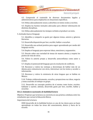 4.3. Comprende el contenido de diversos documentos legales y
     administrativos para emplearlos en situaciones específicas.
     4.4. Utiliza adecuadamente nexos y adverbios en textos orales y escritos.
     4.5. Emplea las fuentes textuales adecuadas para obtener información de
     distintas disciplinas.
     4.6. Utiliza adecuadamente los tiempos verbales al producir un texto.
5. Actitudes hacia el lenguaje
     5.1. Identifica y comparte su gusto por algunos temas, autores y géneros
     literarios.
     5.2. Desarrolla disposición por leer, escribir, hablar o escuchar.
     5.3. Desarrolla una actitud positiva para seguir aprendiendo por medio del
     lenguaje escrito.
     5.4. Emplea el lenguaje para expresar ideas, emociones y argumentos.
     5.5. Discute sobre una variedad de temas de manera atenta y respeta los
     puntos de vista de otros.
     5.6. Valora la autoría propia y desarrolla autoconfianza como autor u
     orador.
     5.7. Emplea el potencial del lenguaje para la resolución de conflictos.
     5.8. Reconoce y valora las ventajas y desventajas de hablar más de un
     idioma para comunicarse con otros, interactuar con los textos y acceder a
     información.
     5.9. Reconoce y valora la existencia de otras lenguas que se hablan en
     México.
     5.10. Trabaja colaborativamente, escucha y proporciona sus ideas, negocia
     y toma acuerdos al trabajar en grupo.
     5.11. Desarrolla un concepto positivo de sí mismo como lector, escritor,
     hablante u oyente; además, desarrolla gusto por leer, escribir, hablar y
     escuchar.
XI.6.2. Estándares nacionales de habilidad lectora
Objetivo: Propiciar que la lectura se convierta en una práctica cotidiana entre los
estudiantes que cursan la Educación Básica.
Importancia de la lectura
        El desarrollo de la habilidad lectora es una de las claves para un buen
     aprendizaje en todas las áreas del conocimiento, dentro y fuera de la
     escuela.

                                        81
 