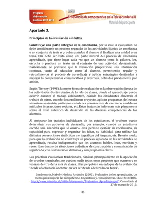 Apartado 3.

Principios de la evaluación auténtica

Constituye una parte integral de la enseñanza, por lo cual la evaluación no
debe considerarse un proceso separado de las actividades diarias de enseñanza
o un conjunto de tests o pruebas pasados al alumno al finalizar una unidad o un
tema. Ella debe ser vista como una parte natural del proceso de enseñanza
aprendizaje, que tiene lugar cada vez que un alumno toma la palabra, lee,
escucha o produce un texto en el contexto de una actividad determinada.
Básicamente, se pretende que la evaluación proporcione una información
continua, tanto al educador como al alumno, permitiendo regular y
retroalimentar el proceso de aprendizaje y aplicar estrategias destinadas a
mejorar la competencias comunicativas y creativas, definidas previamente por
ambos.

Según Tierney (1998), la mejor forma de evaluación es la observación directa de
las actividades diarias dentro de la sala de clases, donde el aprendizaje puede
ocurrir durante el trabajo colaborativo, cuando los estudiantes observan el
trabajo de otros, cuando desarrollan un proyecto, aplican programas de lectura
silenciosa sostenida, participan en talleres permanentes de escritura, establecen
múltiples interacciones sociales, etc. Estas instancias informan más plenamente
sobre el nivel auténtico de desarrollo de las diversas competencias de los
alumnos.

Al comparar los trabajos individuales de los estudiantes, el profesor puede
determinar sus patrones de desarrollo; por ejemplo, cuando un estudiante
escribe una anécdota que le ocurrió, esta permite evaluar su vocabulario, su
capacidad para expresar y organizar las ideas, su habilidad para utilizar las
distintas convenciones sintácticas u ortográficas del lenguaje, etc. De este modo,
para que la evaluación no constituya un proceso separado de las actividades de
aprendizaje, resulta indispensable que los alumnos hablen, lean, escriban y
reescriban dentro de situaciones auténticas de construcción y comunicación de
significado, con destinatarios definidos y con propósitos claros.

Las prácticas evaluativas tradicionales, basadas principalmente en la aplicación
de pruebas terminales, no pueden medir todos estos procesos que ocurren y se
valoran dentro de la sala de clases. Ellas perpetúan un enfoque de la evaluación
“desde afuera hacia adentro” en vez de “desde adentro hacia fuera”.

     Condemarín, Mabel y Medina, Alejandra (2000). Evaluación de los aprendizajes. Un
    medio para mejorar las competencias lingüísticas y comunicativas. Chile: MINEDUC.
 http://www.mineduc.cl/biblio/documento/Evaluacion_Apredizajes.pdf . Consultado el
                                                                27 de marzo de 2010.

                                         83
 
