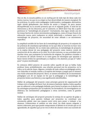 Hoy en día, la escuela pública es un melting pot de todo tipo de ideas cada vez
menos nuevas, las que en su origen se han desarrollado de manera marginal. En
las prácticas, la unión entre pedagogías tradicionales y pedagogías alternativas
sigue siendo globalmente una mezcla de aceite y vinagre, un poco menos
desequilibrada en la escuela primaria que en el segundo grado. A nivel de las
intenciones y de los discursos, por el contrario, es difícil decir hoy día a quién
pertenece la "metodología de proyecto". Ciertamente, ésta sigue siendo uno de
los temas fuertes de ciertos movimientos pedagógicos, como el Grupo francés de
educación nueva, pero cualquiera se siente autorizado a reclamar para sí la
metodología de proyecto, sin necesidad de estar afiliado a un movimiento
específico.

La amplitud variable de las fases de la metodología de proyecto y el conjunto de
las prácticas de enseñanza-aprendizaje en las que ellas se insertan no hace sino
aumentar la confusión. En su visión más ambiciosa, la metodología de proyecto
es la espina dorsal de una pedagogía del proyecto como manera común de
construcción de los saberes en la clase. En el otro extremo, es una actividad entre
muchas otras, que yuxtapone la resolución de enigmas, las palabras cruzadas o
el concurso de cálculo mental en la vasta gama de estrategias que apuntan a
hacer menos áridos los aprendizajes y a implicar a los alumnos, ya que el "saber
puro" es poco movilizador.

Es entonces difícil ponerse de acuerdo sobre aquello de que se habla. Cada
profesor tiene, probablemente, una relación personal con los proyectos, en la
vida y en la sala de clases. Algunos, cortados de toda cultura en pedagogía activa,
son reducidos al sentido común y al espíritu del tiempo y juegan para sí mismos
una visión artesanal del proyecto. Otros, se sienten miembros de un movimiento
pedagógico y/o de un equipo en los que la pedagogía y la metodología de
proyectos tienen una historia y una significación identificables.

Hablar de pedagogía del proyecto como principio general de organización del
trabajo corre el peligro de hacer huir de manera bastante rápida a todos aquellos
que no adhieren a una pedagogía definida, pero hacen lo propio en el abanico de
las estrategias propuestas por la tradición, los formadores, los investigadores en
didáctica, los movimientos pedagógicos u otras corrientes, como la gestión
mental.

Hablar de estrategias del proyecto presenta la ventaja de no apartar de golpe a
todos aquellos para quienes trabajar por proyectos no constituye una
orientación global, sino una manera entre otras para poner a trabajar a los
alumnos. Comencemos el análisis en este nivel, sin duda menos exigente y
menos coherente, pero que puede comprometer el debate en el círculo que se va
agrandando, de aquellos que ya no ven el oficio de alumno como una sucesión de


                                        87
 