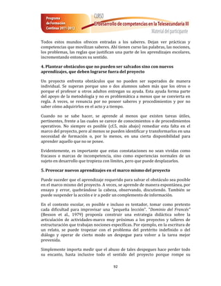Todos estos mundos ofrecen entradas a los saberes. Dejan ver prácticas y
competencias que movilizan saberes. Ahí tienen curso las palabras, las nociones,
los problemas, las reglas que justifican una parte de los aprendizajes escolares,
incrementando entonces su sentido.

4. Plantear obstáculos que no pueden ser salvados sino con nuevos
aprendizajes, que deben lograrse fuera del proyecto

Un proyecto enfrenta obstáculos que no pueden ser superados de manera
individual. Se superan porque uno o dos alumnos saben más que los otros o
porque el profesor u otros adultos entregan su ayuda. Esta ayuda forma parte
del apoyo de la metodología y no es problemática a menos que se convierta en
regla. A veces, se renuncia por no poseer saberes y procedimientos y por no
saber cómo adquirirlos en el acto y a tiempo.

Cuando no se sabe hacer, se aprende al menos que existen tareas útiles,
pertinentes, frente a las cuales se carece de conocimientos o de procedimientos
operativos. No siempre es posible (cf.5, más abajo) remediar esta falta en el
marco del proyecto, pero al menos se pueden identificar y transformarlos en una
necesidad de formación o, por lo menos, en una cierta disponibilidad para
aprender aquello que no se posee.

Evidentemente, es importante que estas constataciones no sean vividas como
fracasos o marcas de incompetencia, sino como experiencias normales de un
sujeto en desarrollo que tropieza con límites, pero que puede desplazarlos.

5. Provocar nuevos aprendizajes en el marco mismo del proyecto

Puede suceder que el aprendizaje requerido para salvar el obstáculo sea posible
en el marco mismo del proyecto. A veces, se aprende de manera espontánea, por
ensayo y error, quebrándose la cabeza, observando, discutiendo. También se
puede suspender la acción e ir a pedir un complemento de información.

En el contexto escolar, es posible e incluso es tentador, tomar como pretexto
cada dificultad para improvisar una "pequeña lección". "Dominio del Francés"
(Besson et al., 1979) proponía construir una estrategia didáctica sobre la
articulación de actividades-marco muy próximas a los proyectos y talleres de
estructuración que trabajan nociones específicas. Por ejemplo, en la escritura de
un relato, se puede tropezar con el problema del pretérito indefinido o del
diálogo y operar de cierto modo un despegue para volver a la tarea mejor
prevenida.

Simplemente importa medir que el abuso de tales despegues hace perder todo
su encanto, hasta inclusive todo el sentido del proyecto porque rompe su

                                       92
 