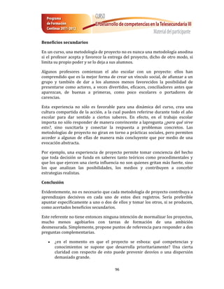 Beneficios secundarios

En un curso, una metodología de proyecto no es nunca una metodología anodina
si el profesor acepta y favorece la entrega del proyecto, dicho de otro modo, si
limita su propio poder y se lo deja a sus alumnos.

Algunos profesores comienzan el año escolar con un proyecto: ellos han
comprendido que es la mejor forma de crear un vínculo social, de afianzar a un
grupo y también de dar a los alumnos menos favorecidos la posibilidad de
presentarse como actores, a veces divertidos, eficaces, conciliadores antes que
aparezcan, de buenas a primeras, como poco escolares o portadores de
carencias.

Esta experiencia no sólo es favorable para una dinámica del curso, crea una
cultura compartida de la acción, a la cual pueden referirse durante todo el año
escolar para dar sentido a ciertos saberes. En efecto, en el trabajo escolar
importa no sólo responder de manera convincente a lapregunta ¿para qué sirve
esto?, sino suscitarla y conectar la respuesta a problemas concretos. Las
metodologías de proyecto no giran en torno a prácticas sociales, pero permiten
acceder a algunas de ellas de manera más concluyente que por medio de una
evocación abstracta.

Por ejemplo, una experiencia de proyecto permite tomar conciencia del hecho
que toda decisión se funda en saberes tanto teóricos como procedimentales y
que los que ejercen una cierta influencia no son quienes gritan más fuerte, sino
los que analizan las posibilidades, los medios y contribuyen a concebir
estrategias realistas.

Conclusión

Evidentemente, no es necesario que cada metodología de proyecto contribuya a
aprendizajes decisivos en cada uno de estos diez registros. Sería preferible
apuntar específicamente a uno o dos de ellos y tomar los otros, si se producen,
como acertados beneficios secundarios.

Este referente no tiene entonces ninguna intención de mormalizar los proyectos,
mucho menos agobiarlos con tareas de formación de una ambición
desmesurada. Simplemente, propone puntos de referencia para responder a dos
preguntas complementarias.

      ¿en el momento en que el proyecto se esboza: qué competencias y
       conocimientos se supone que desarrolla prioritariamente? Una cierta
       claridad con respecto de esto puede prevenir desvíos o una dispersión
       demasiado grande.

                                      96
 