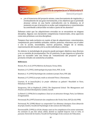    ¿en el transcurso del proyecto mismo, como herramienta de regulación, y
        eventualmente de una gran reorientación, si los objetivos que se pretende
        alcanzar entran en una fuerte contradicción con la dinámica, en el
        momento en que el proyecto se acaba: qué competencias y conocimientos
        ha contribuido a desarrollar en todos o parte de los alumnos?

Debemos notar que las adquisiciones evocadas no se encuentran en ninguna
disciplina. Algunas son claramente competencias transversales, otras aparecen
como más próximas a un área disciplinar.

Tampoco hay nada exclusivo en cuanto al tipo de adquisiciones: conocimientos,
competencias, pero también actitudes, valores, posturas, relaciones con el saber
o con la acción, necesidades, nuevos proyectos, imagen de sí mismo,
representación del mundo y de la acción individual y colectiva.

En síntesis, la metodología de proyecto puede perseguir objetivos muy diversos
y no es cuestión de jerarquizarlos. Por el contrario, lo que importa es aclararlos
para no sucumbir ante una forma de "romanticismo del proyecto" que le
prestaría virtudes sin someterlas al análisis.

Références

Besson, M.-J. et al. (1979) Maîtrise du français, Vevey, Delta.

Boutinet, J.-P. (1993). Anthropologie du projet, Paris, PUF, 2e éd.

Boutinet, J.- P. (1993) Psychologie des conduites à projet, Paris, PUF, QSJ

Boutinet, J.-P. (1993) Le projet, mode ou nécessité?.Paris. L'Harmattan.

Courtois, B. et Josso,Ch.(dir.) Le projet: nébuleuse ou galaxie?. Neuchâtel et Paris,
Delachaux et Niestlé.

Hargreaves, D.H et Hopkins,D. (1991) The Empowered School: The Management and
Practice of School Development, London, Cassell.

Le Boterf, G. (1994) De la compétence. Essai sur un attracteur étrange, Paris, Les Editions
d'organisation.

Perrenoud, Ph. (1997) Construire des compétences dès l'école, Paris, ESF (2e éd.1998)

Perrenoud, Ph. (1998) Réussir ou comprendre? Les dilemmes classiques d'une démarche
de projet, Genève, Faculté de Psychologie et des sciences de l'éducation.

Perrenoud,Ph. (1999) La clé des champs: essai sur les compétences d'un acteur autonome.
Ou comment ne pas être abusé, aliéné, dominé ou exploité losqu'on n'est ni riche, ni
puissant, Université de Genève, Faculté de Psychologie et des sciences de l'éducation.

                                             97
 