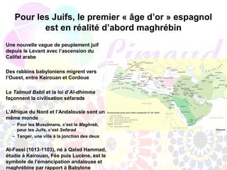 Pour les Juifs, le premier « âge d’or » espagnol
          est en réalité d’abord maghrébin
Une nouvelle vague de peuplement juif
depuis le Levant avec l’ascension du
Califat arabe

Des rabbins babyloniens migrent vers
l’Ouest, entre Kairouan et Cordoue

Le Talmud Babli et la loi d’Al-dhimma
façonnent la civilisation séfarade

L’Afrique du Nord et l’Andalousie sont un
même monde
  – Pour les Musulmans, c’est le Maghreb,
    pour les Juifs, c’est Sefarad
  – Tanger, une ville à la jonction des deux


Al-Fassi (1013-1103), né à Qalad Hammad,
étudie à Kairouan, Fès puis Lucène, est le
symbole de l’émancipation andalouse et
maghrébine par rapport à Babylone
 