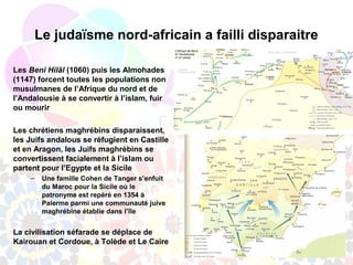 Le judaïsme nord-africain a failli disparaitre

Les Beni Hilâl (1060) puis les Almohades
(1147) forcent toutes les populations non
musulmanes de l’Afrique du nord et de
l’Andalousie à se convertir à l’islam, fuir
ou mourir

Les chrétiens maghrébins disparaissent,
les Juifs andalous se réfugient en Castille
et en Aragon, les Juifs maghrébins se
convertissent facialement à l’islam ou
partent pour l’Egypte et la Sicile
    –   Une famille Cohen de Tanger s’enfuit
        du Maroc pour la Sicile où le
        patronyme est repéré en 1354 à
        Palerme parmi une communauté juive
        maghrébine établie dans l’île


La civilisation séfarade se déplace de
Kairouan et Cordoue, à Tolède et Le Caire
 