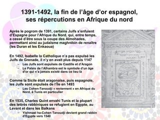 1391-1492, la fin de l’âge d’or espagnol,
         ses répercutions en Afrique du nord
Après le pogrom de 1391, certains Juifs s’enfuient
d’Espagne pour l’Afrique du Nord, qui, entre temps,
a cessé d’être sous la coupe des Almohades,
permettant ainsi au judaïsme maghrébin de renaître
(les Duran et les Enkaoua)

En 1492, Isabelle la Catholique n’a pas expulsé les
Juifs de Grenade, il n’y en avait plus depuis 1147
    –   Les Juifs sont expulsés de Castille et d’Aragon
    –   Le Palais de l’Alhambra est le symbole d’un âge
        d’or qui n’a jamais existé dans ce lieu là

Comme la Sicile était aragonaise, puis espagnole,
les Juifs sont expulsés de l’Île en 1493
    –   Les Cohen-Tanoudji « reviennent » en Afrique du
        Nord, à Tunis en particulier

En 1535, Charles Quint envahi Tunis et la plupart
des lettrés rabbiniques se refugient en Egypte, au
Levant et dans les Balkans
    –   Yishmael ha-Cohen Tanoudji devient grand rabbin
        d’Egypte vers 1540
 