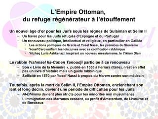 L’Empire Ottoman,
       du refuge régénérateur à l’étouffement
Un nouvel âge d’or pour les Juifs sous les règnes de Sulaiman et Selim II
    – Un havre pour les Juifs réfugiés d’Espagne et du Portugal
    – Un renouveau politique, intellectuel et religieux, en particulier en Galilée
        • Les actions politiques de Gracia et Yosef Nassi, les prémices du Sionisme
        • Yosef Caro unifiant les lois juives avec sa codification rabbinique
        • Yitzhaq Luria Ashkenazi, inspirant un nouveau messianisme, le Tikkun Olam


Le rabbin Yishmael ha-Cohen Tanoudji participe à ce renouveau
    – Son « Livre de la Mémoire », publié en 1555 à Ferrara (Italie), n’est en effet
      pas un livre d’histoire mais un guide rabbinique
    – Sollicité en 1570 par Yosef Nassi à propos du Herem contre son médecin

Toutefois, après la mort de Selim II, l’Empire Ottoman, enclenchant son
lent et long déclin, devient une période de difficultés pour les Juifs
    – Al-Dhimma devient plus stricte pour les minorités non musulmanes
    – L’immigration des Marranes cessent, au profit d’Amsterdam, de Livourne et
      de Bordeaux
 