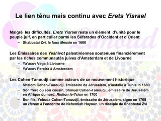 Le lien ténu mais continu avec Erets Yisrael

Malgré les difficultés, Erets Yisrael reste un élément d’unité pour le
peuple juif, en particulier parmi les Séfarades d’Occident et d’Orient
    – Shabbatai Zvi, le faux Messie en 1666


Les Émissaires des Yeshivot palestiniennes soutenues financièrement
par les riches communautés juives d’Amsterdam et de Livourne
    – Ya’acov Vega à Livourne
    – Ya’acov Pereira à Amsterdam


Les Cohen-Tanoudji comme acteurs de ce mouvement historique
    – Shalom Cohen-Tanoudji, émissaire de Jérusalem, s’installe à Tunis in 1680
    – Son frère ou son cousin, Shmuel Cohen-Tanoudji, émissaire de Jérusalem
      en Afrique du nord, Rishon le-Tsion en 1700
    – Son fils, Yehuda Cohen-Tanoudji, émissaire de Jérusalem, signe en 1708
      un Herem à l’encontre de Nehemiah Hayoun, un disciple de Shabbatai Zvi
 