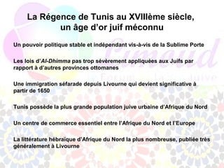 La Régence de Tunis au XVIIIème siècle,
            un âge d’or juif méconnu
Un pouvoir politique stable et indépendant vis-à-vis de la Sublime Porte

Les lois d’Al-Dhimma pas trop sévèrement appliquées aux Juifs par
rapport à d’autres provinces ottomanes

Une immigration séfarade depuis Livourne qui devient significative à
partir de 1650

Tunis possède la plus grande population juive urbaine d’Afrique du Nord

Un centre de commerce essentiel entre l’Afrique du Nord et l’Europe

La littérature hébraïque d’Afrique du Nord la plus nombreuse, publiée très
généralement à Livourne
 