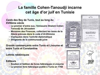 La famille Cohen-Tanoudji incarne
               cet âge d’or juif en Tunisie
Caids des Bey de Tunis, tout au long du
XVIIIème siècle
  – Le premier d’entre eux, l’émissaire Shalom Cohen
    Tanoudji de Jérusalem
  – Ministres des Finances, collectant les taxes de la
    Djezia prévues dans le code d’Al-Dhimma
  – Impliquées dans l’activité diplomatique
  – Dirigeants de la communauté juive

Grands commerçants entre Tunis et Livourne et
entre Tunis et Constantine

Lettrés rabbiniques

Editeurs
  – Soutien à l’édition de livres hébraïques à Livourne
  – Le premier livre hébraïque publié à Tunis en 1768
 