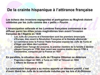 De la crainte hispanique à l’attirance française

Les échecs des invasions espagnoles et portugaises au Maghreb étaient
célébrées par les Juifs comme des « petits » Pourim

L’émancipation séfarade et les Lumières françaises commence à se
diffuser parmi les élites juives maghrébines bien avant l’invasion
française de l’Algérie en 1830
    – Les Juifs de Livourne et d’Amsterdam sont les premiers émancipés
      d’Europe, bien avant la Révolution Française et la Haskala allemande
    – Le commerce avec la France l’Italie française expose les Juifs de Tunis et
      d’Alger aux idées des Lumières
    – Joseph Coen Tanugi de Livourne, le premier membre de la famille à devenir
      citoyen français en 1798, bien avant ses cousins établis depuis 1780 à
      Constantine, conquise par la France en 1837

En parallèle, la situation des Juifs de l’Empire Ottoman se détériore
    – Pogroms à Alger en 1805, à Tunis en 1857 et Tétouan en 1860
    – L’Affaire de Damas en 1840

La colonisation française a au moins apporté un élément positif, c’est
d’avoir libéré les Juifs de la servitude induites par les lois d’Al-Dhimma
 