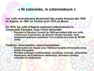 « Ni colonisés, ni colonisateurs »

Les Juifs nord-africains deviennent des sujets français dès 1830
en Algérie, en 1881 en Tunisie et en 1912 au Maroc

En 1870, les Juifs d’Algérie reçoivent collectivement la
citoyenneté française, sans l’avoir demandée
    – Pourtant le Sénatus Consult de 1865 permettait déjà aux Juifs,
      comme aux musulmans, de devenir citoyen français, mais
      seulement quelques centaines l’ont acquise (sur plus de 30 000
      Juifs)

Tradition, émancipation, auto-émancipation
    – Scolarisation de masse avec l’Alliance Israélite Universelle et les
      écoles françaises
    – Pluralité politique: traditionaliste, socialiste, sioniste, nationaliste
    – Renouveau de la littérature rabbinique, nouveaux champs
      culturels et intellectuels
 
